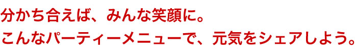 分かち合えば、みんな笑顔に。こんなパーティーメニューで、元気をシェアしよう。