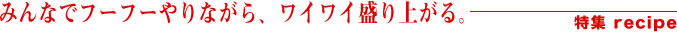 みんなでフーフーやりながら、ワイワイ盛り上がる。特集recipe
