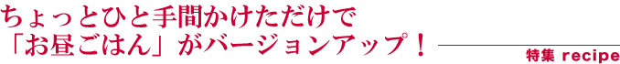 ちょっとひと手間かけただけで「お昼ごはん」がバージョンアップ！　特集recipe